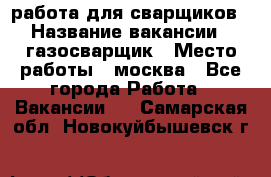 работа для сварщиков › Название вакансии ­ газосварщик › Место работы ­ москва - Все города Работа » Вакансии   . Самарская обл.,Новокуйбышевск г.